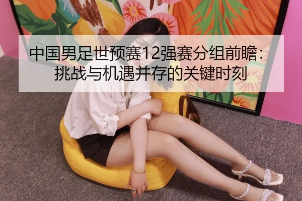中国男足世预赛12强赛分组前瞻：挑战与机遇并存的关键时刻